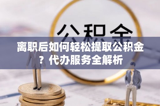 凤岗离职后如何轻松提取公积金？代办服务全解析