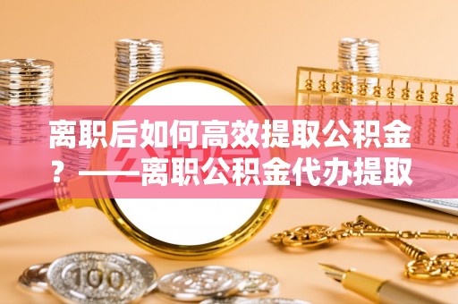 凤岗离职后如何高效提取公积金？——离职公积金代办提取全流程解析