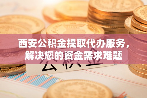 凤岗西安公积金提取代办服务，解决您的资金需求难题