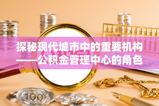 凤岗探秘现代城市中的重要机构——公积金管理中心的角色与使命