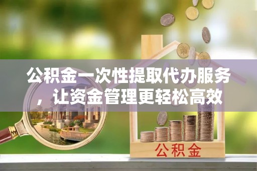 凤岗公积金一次性提取代办服务，让资金管理更轻松高效